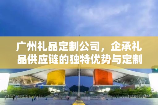 广州礼品定制公司，企承礼品供应链的独特优势与定制体验